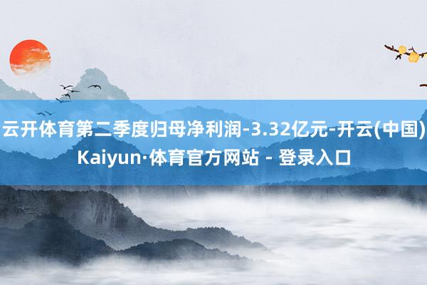 云开体育第二季度归母净利润-3.32亿元-开云(中国)Kaiyun·体育官方网站 - 登录入口