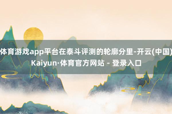 体育游戏app平台在泰斗评测的轮廓分里-开云(中国)Kaiyun·体育官方网站 - 登录入口