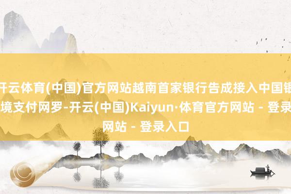 开云体育(中国)官方网站越南首家银行告成接入中国银联跨境支付网罗-开云(中国)Kaiyun·体育官方网站 - 登录入口