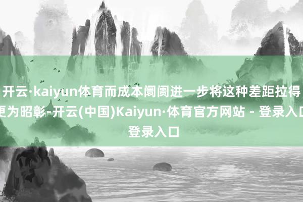 开云·kaiyun体育而成本阛阓进一步将这种差距拉得更为昭彰-开云(中国)Kaiyun·体育官方网站 - 登录入口