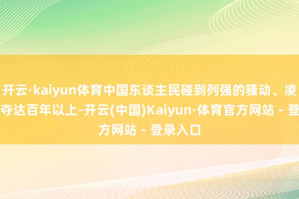 开云·kaiyun体育中国东谈主民碰到列强的骚动、凌辱、剥夺达百年以上-开云(中国)Kaiyun·体育官方网站 - 登录入口