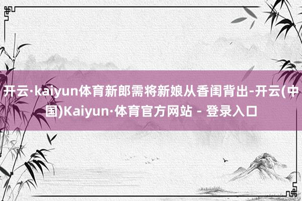 开云·kaiyun体育新郎需将新娘从香闺背出-开云(中国)Kaiyun·体育官方网站 - 登录入口