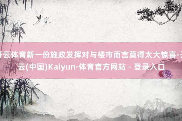 开云体育新一份施政发挥对与楼市而言莫得太大惊喜-开云(中国)Kaiyun·体育官方网站 - 登录入口