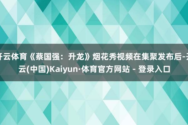 开云体育《蔡国强：升龙》烟花秀视频在集聚发布后-开云(中国)Kaiyun·体育官方网站 - 登录入口