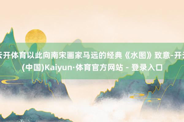 云开体育以此向南宋画家马远的经典《水图》致意-开云(中国)Kaiyun·体育官方网站 - 登录入口