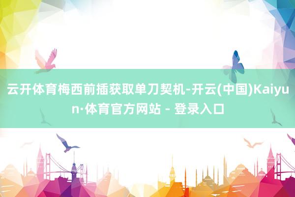 云开体育梅西前插获取单刀契机-开云(中国)Kaiyun·体育官方网站 - 登录入口