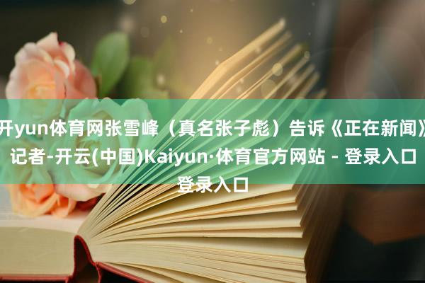 开yun体育网张雪峰(真名张子彪)告诉《正在新闻》记者-开云(中国)Kaiyun·体育官方网站 - 登录入口