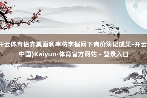 开云体育债券票面利率将字据网下询价簿记成果-开云(中国)Kaiyun·体育官方网站 - 登录入口