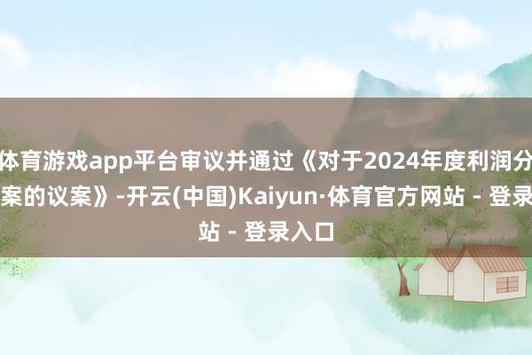 体育游戏app平台审议并通过《对于2024年度利润分配预案的议案》-开云(中国)Kaiyun·体育官方网站 - 登录入口