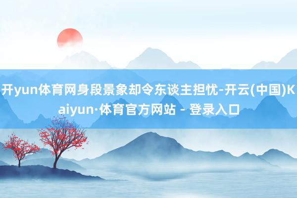 开yun体育网身段景象却令东谈主担忧-开云(中国)Kaiyun·体育官方网站 - 登录入口