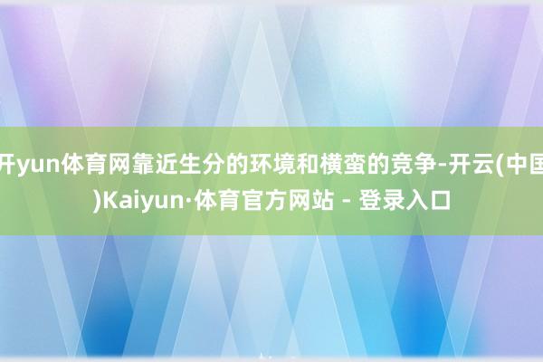 开yun体育网靠近生分的环境和横蛮的竞争-开云(中国)Kaiyun·体育官方网站 - 登录入口