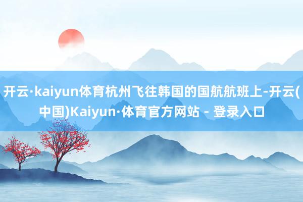 开云·kaiyun体育杭州飞往韩国的国航航班上-开云(中国)Kaiyun·体育官方网站 - 登录入口