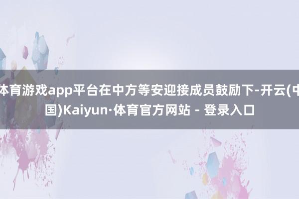 体育游戏app平台在中方等安迎接成员鼓励下-开云(中国)Kaiyun·体育官方网站 - 登录入口