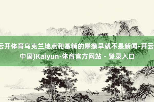 云开体育乌克兰地点和基辅的摩擦早就不是新闻-开云(中国)Kaiyun·体育官方网站 - 登录入口
