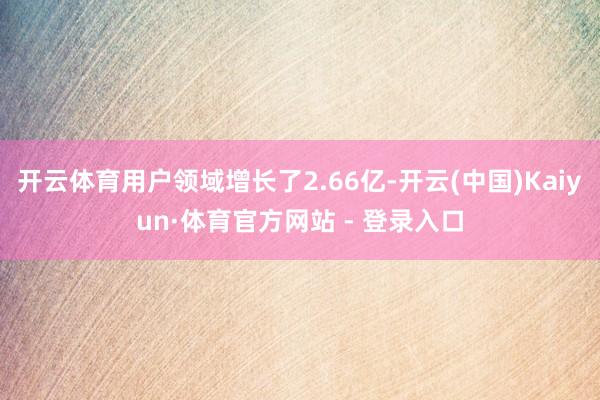 开云体育用户领域增长了2.66亿-开云(中国)Kaiyun·体育官方网站 - 登录入口