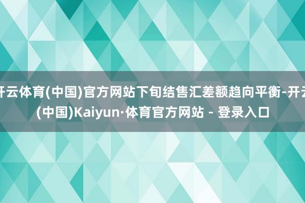 开云体育(中国)官方网站下旬结售汇差额趋向平衡-开云(中国)Kaiyun·体育官方网站 - 登录入口