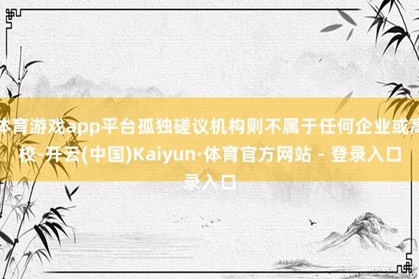 体育游戏app平台孤独磋议机构则不属于任何企业或高校-开云(中国)Kaiyun·体育官方网站 - 登录入口