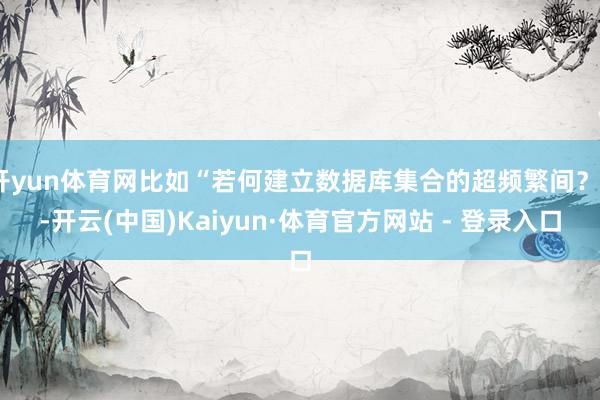 开yun体育网比如“若何建立数据库集合的超频繁间？”-开云(中国)Kaiyun·体育官方网站 - 登录入口