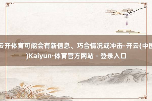 云开体育可能会有新信息、巧合情况或冲击-开云(中国)Kaiyun·体育官方网站 - 登录入口