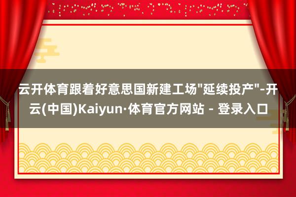 云开体育跟着好意思国新建工场"延续投产"-开云(中国)Kaiyun·体育官方网站 - 登录入口