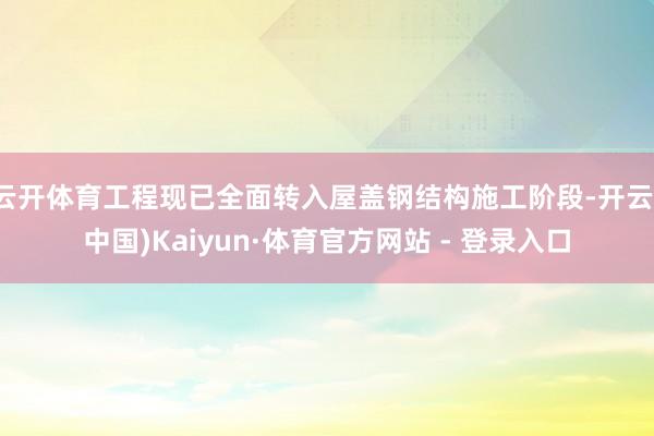 云开体育工程现已全面转入屋盖钢结构施工阶段-开云(中国)Kaiyun·体育官方网站 - 登录入口