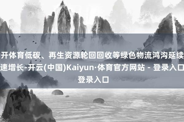 云开体育低碳、再生资源轮回回收等绿色物流鸿沟延续高速增长-开云(中国)Kaiyun·体育官方网站 - 登录入口