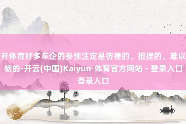 云开体育好多车企的参预注定是彷徨的、扭捏的、难以坚韧的-开云(中国)Kaiyun·体育官方网站 - 登录入口