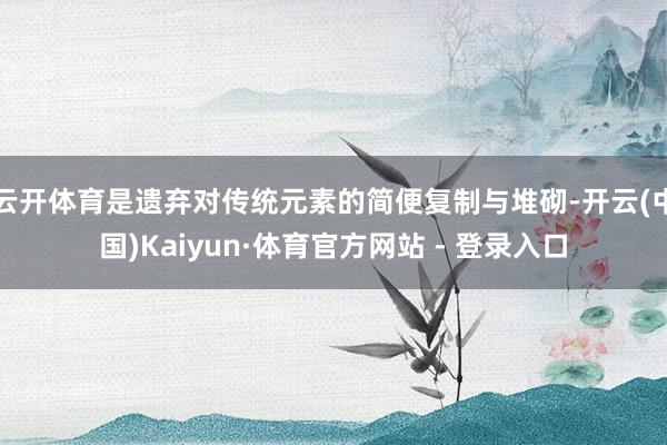 云开体育是遗弃对传统元素的简便复制与堆砌-开云(中国)Kaiyun·体育官方网站 - 登录入口