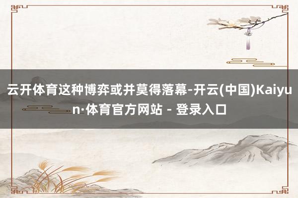云开体育这种博弈或并莫得落幕-开云(中国)Kaiyun·体育官方网站 - 登录入口