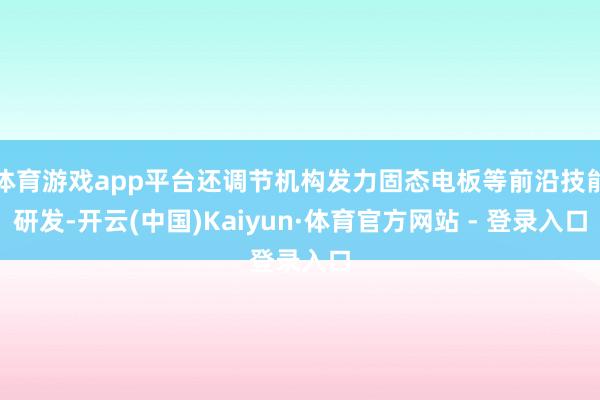 体育游戏app平台还调节机构发力固态电板等前沿技能研发-开云(中国)Kaiyun·体育官方网站 - 登录入口