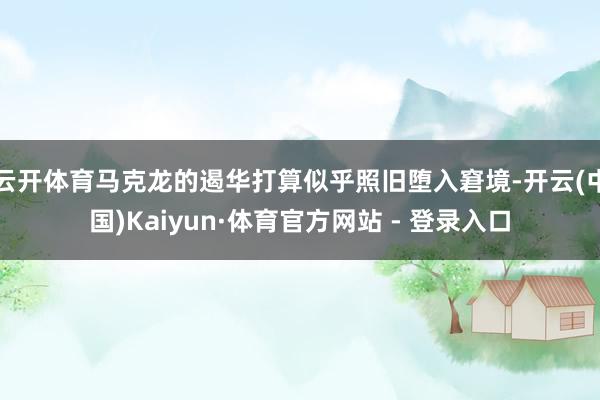 云开体育马克龙的遏华打算似乎照旧堕入窘境-开云(中国)Kaiyun·体育官方网站 - 登录入口