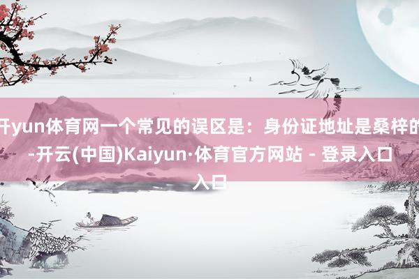开yun体育网一个常见的误区是：身份证地址是桑梓的-开云(中国)Kaiyun·体育官方网站 - 登录入口