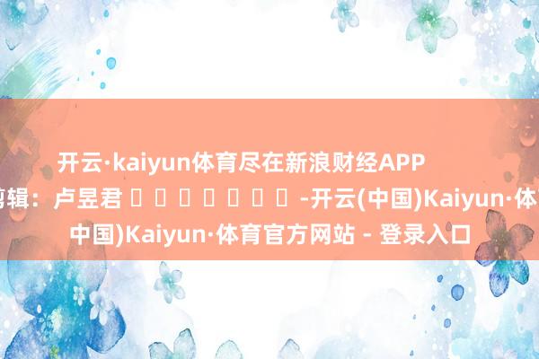 开云·kaiyun体育尽在新浪财经APP            						遭殃剪辑：卢昱君 							-开云(中国)Kaiyun·体育官方网站 - 登录入口