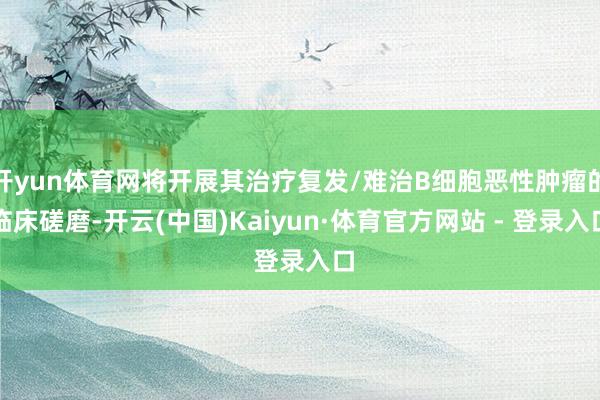 开yun体育网将开展其治疗复发/难治B细胞恶性肿瘤的临床磋磨-开云(中国)Kaiyun·体育官方网站 - 登录入口
