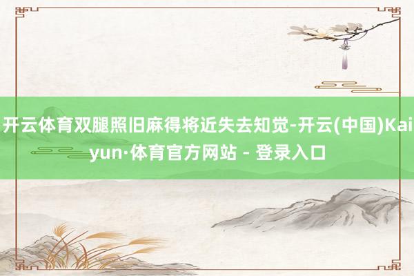 开云体育双腿照旧麻得将近失去知觉-开云(中国)Kaiyun·体育官方网站 - 登录入口