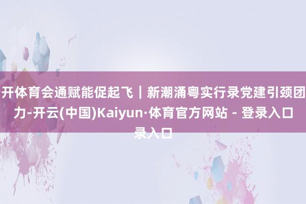云开体育会通赋能促起飞｜新潮涌粤实行录党建引颈团聚力-开云(中国)Kaiyun·体育官方网站 - 登录入口