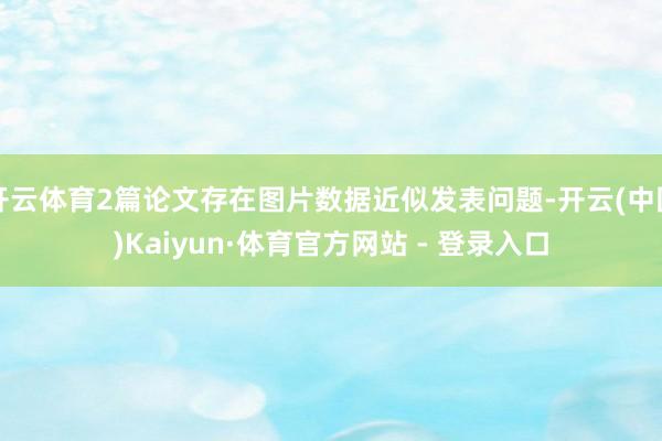 开云体育2篇论文存在图片数据近似发表问题-开云(中国)Kaiyun·体育官方网站 - 登录入口