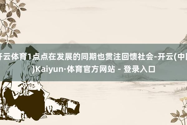 开云体育1点点在发展的同期也贯注回馈社会-开云(中国)Kaiyun·体育官方网站 - 登录入口